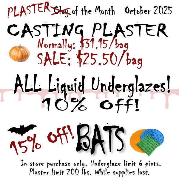 Not Clay, but Plaster of the Month is Casting Plaster #1! Plus all liquid underglazes 10% off and of course, BATS 15% off for this month of October!